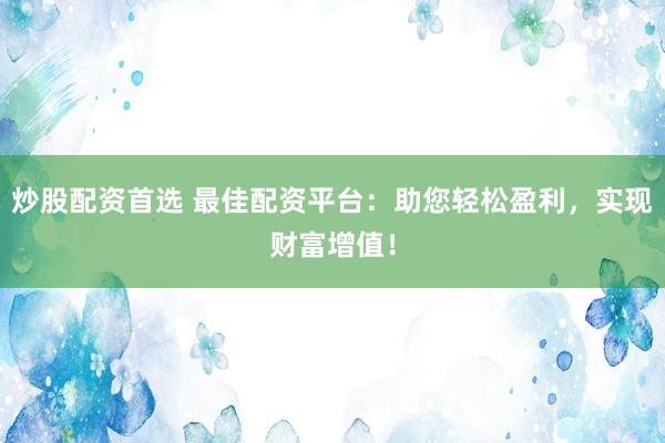 炒股配资首选 最佳配资平台：助您轻松盈利，实现财富增值！