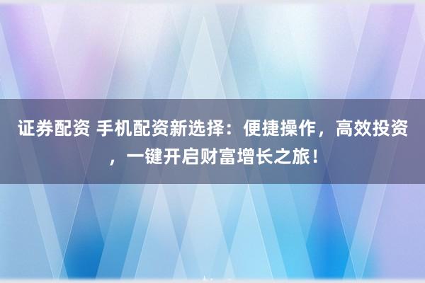 证券配资 手机配资新选择：便捷操作，高效投资，一键开启财富增长之旅！