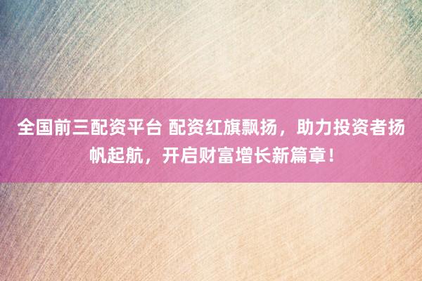 全国前三配资平台 配资红旗飘扬，助力投资者扬帆起航，开启财富增长新篇章！