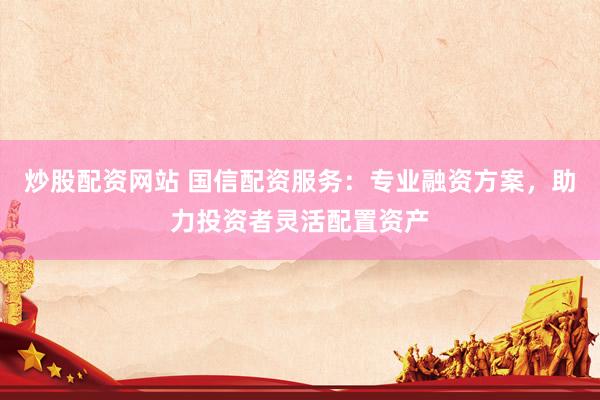 炒股配资网站 国信配资服务：专业融资方案，助力投资者灵活配置资产