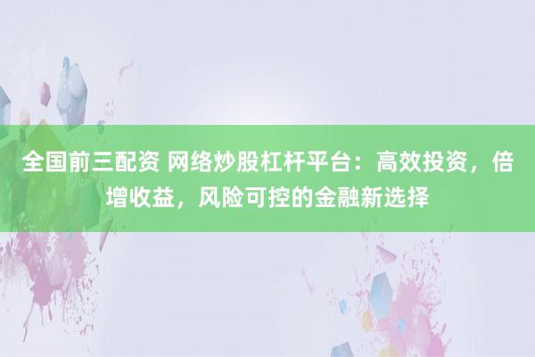 全国前三配资 网络炒股杠杆平台：高效投资，倍增收益，风险可控的金融新选择
