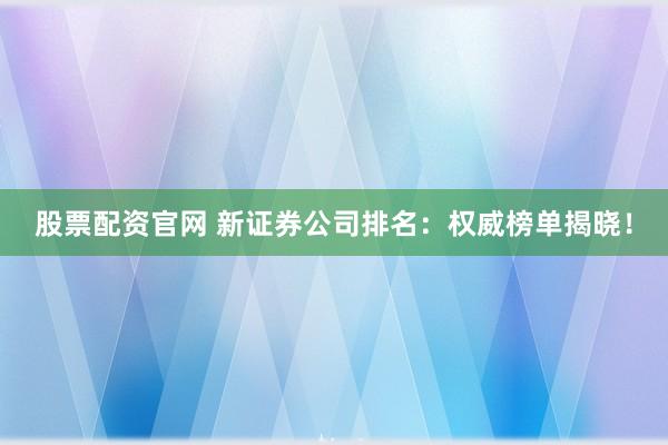 股票配资官网 新证券公司排名：权威榜单揭晓！