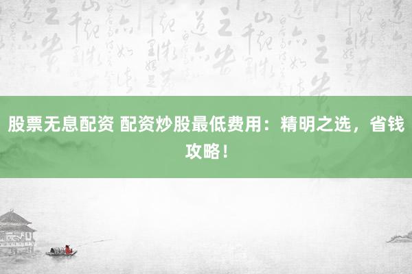 股票无息配资 配资炒股最低费用：精明之选，省钱攻略！