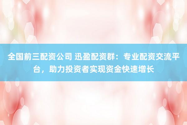 全国前三配资公司 迅盈配资群：专业配资交流平台，助力投资者实现资金快速增长