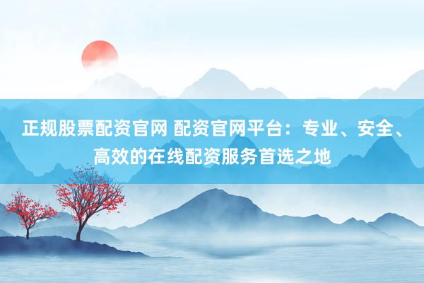 正规股票配资官网 配资官网平台：专业、安全、高效的在线配资服务首选之地