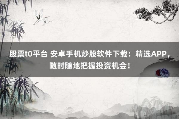 股票t0平台 安卓手机炒股软件下载：精选APP，随时随地把握投资机会！