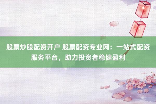 股票炒股配资开户 股票配资专业网：一站式配资服务平台，助力投资者稳健盈利