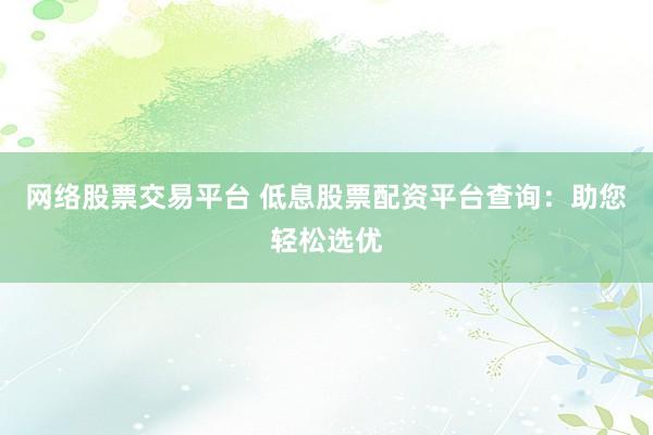 网络股票交易平台 低息股票配资平台查询：助您轻松选优