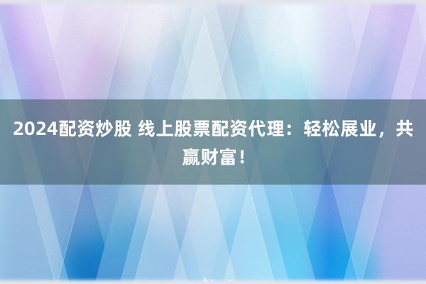 2024配资炒股 线上股票配资代理：轻松展业，共赢财富！