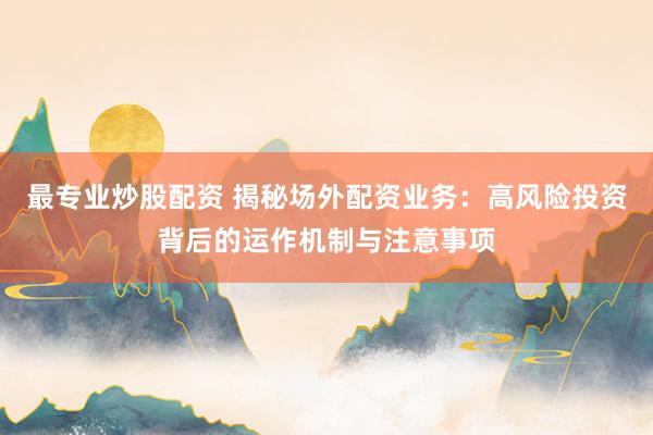 最专业炒股配资 揭秘场外配资业务：高风险投资背后的运作机制与注意事项