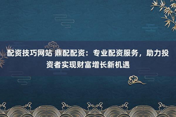 配资技巧网站 鼎配配资：专业配资服务，助力投资者实现财富增长新机遇