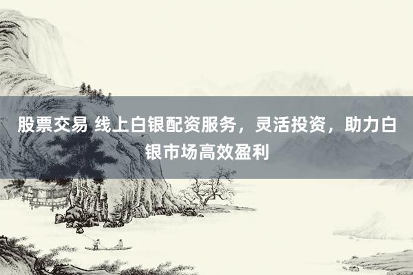 股票交易 线上白银配资服务，灵活投资，助力白银市场高效盈利