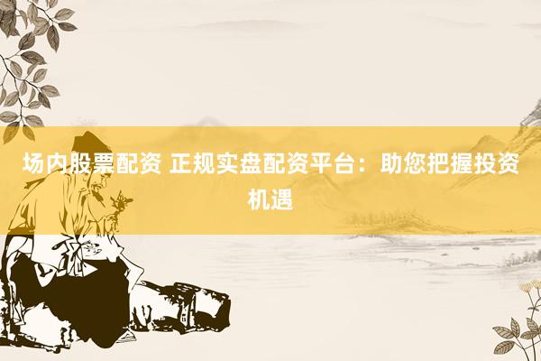 场内股票配资 正规实盘配资平台：助您把握投资机遇
