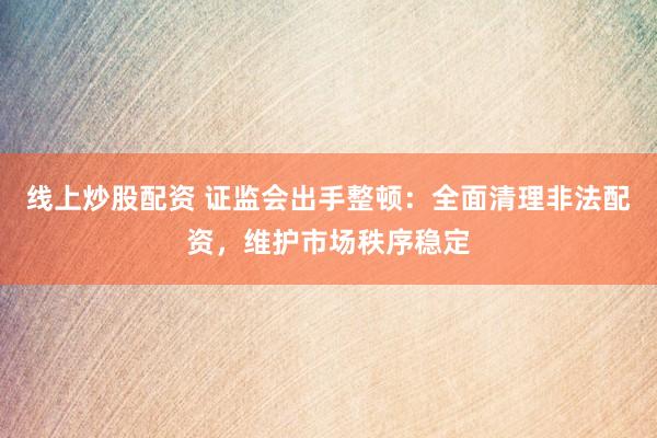 线上炒股配资 证监会出手整顿：全面清理非法配资，维护市场秩序稳定