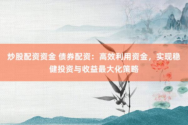 炒股配资资金 债券配资：高效利用资金，实现稳健投资与收益最大化策略