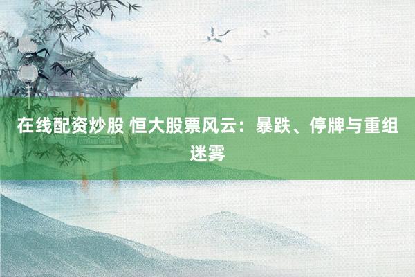 在线配资炒股 恒大股票风云：暴跌、停牌与重组迷雾