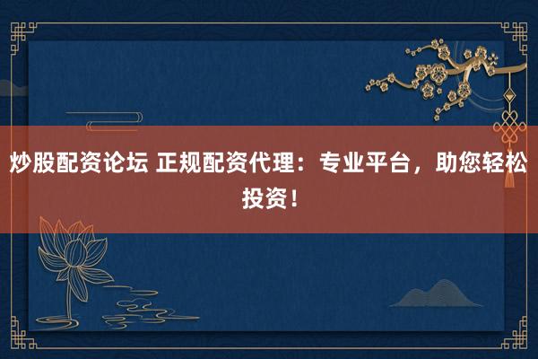 炒股配资论坛 正规配资代理：专业平台，助您轻松投资！