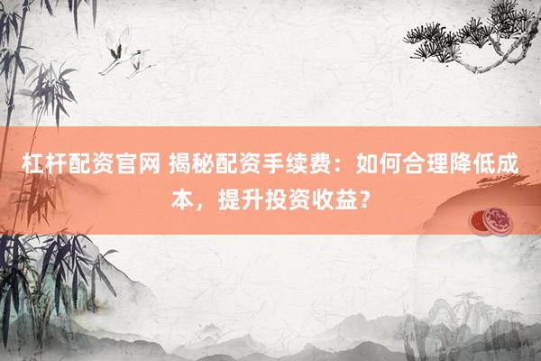 杠杆配资官网 揭秘配资手续费：如何合理降低成本，提升投资收益？