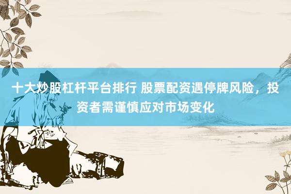 十大炒股杠杆平台排行 股票配资遇停牌风险，投资者需谨慎应对市场变化
