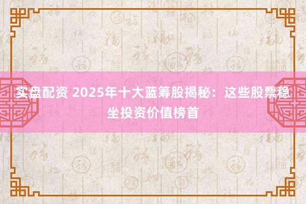 实盘配资 2025年十大蓝筹股揭秘：这些股票稳坐投资价值榜首