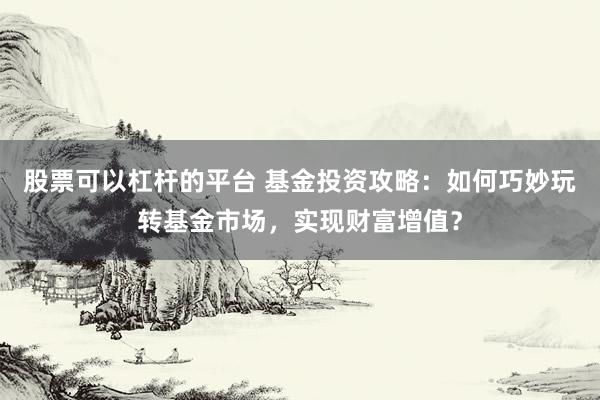 股票可以杠杆的平台 基金投资攻略：如何巧妙玩转基金市场，实现财富增值？