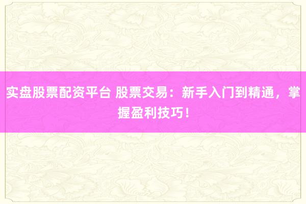 实盘股票配资平台 股票交易：新手入门到精通，掌握盈利技巧！