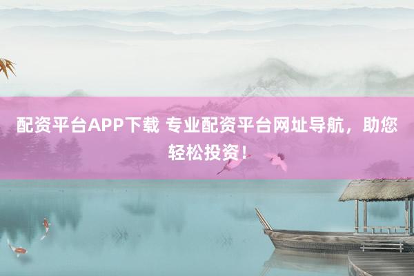 配资平台APP下载 专业配资平台网址导航，助您轻松投资！