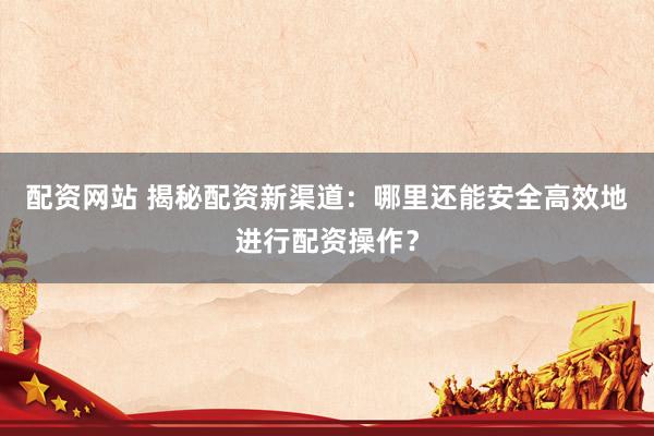 配资网站 揭秘配资新渠道：哪里还能安全高效地进行配资操作？