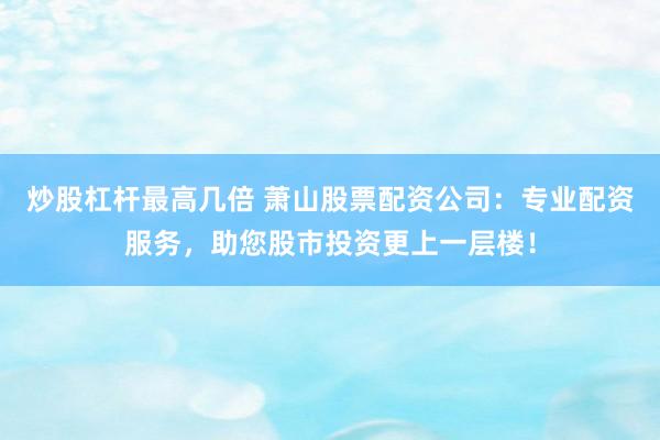 炒股杠杆最高几倍 萧山股票配资公司：专业配资服务，助您股市投资更上一层楼！