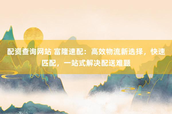 配资查询网站 富隆速配：高效物流新选择，快速匹配，一站式解决配送难题