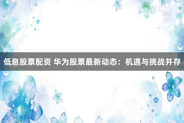 低息股票配资 华为股票最新动态：机遇与挑战并存