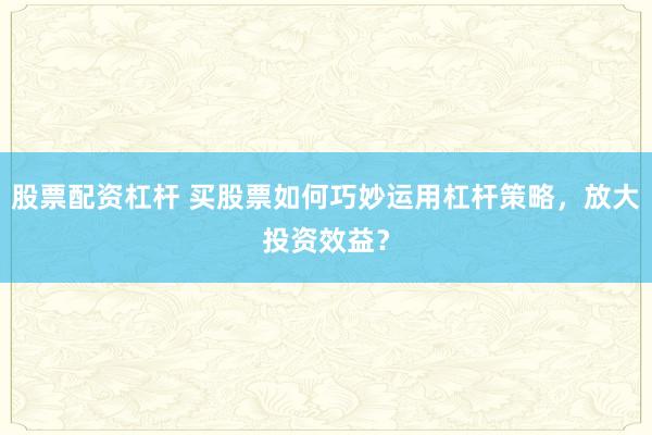 股票配资杠杆 买股票如何巧妙运用杠杆策略，放大投资效益？