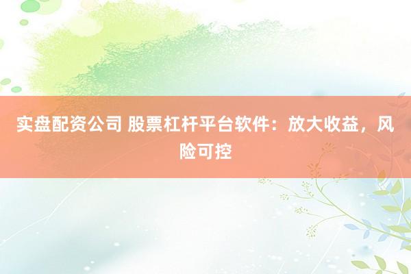 实盘配资公司 股票杠杆平台软件：放大收益，风险可控