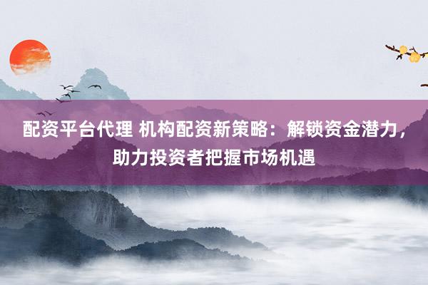 配资平台代理 机构配资新策略：解锁资金潜力，助力投资者把握市场机遇