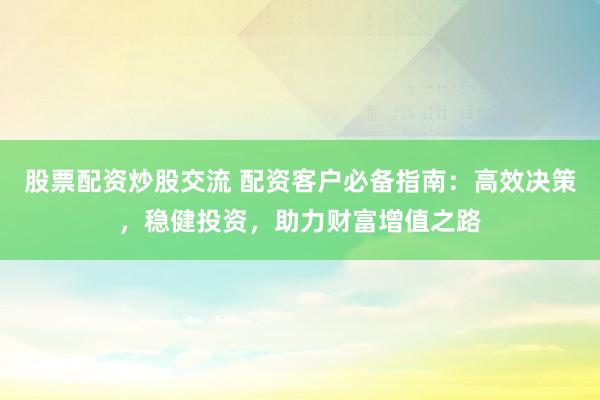 股票配资炒股交流 配资客户必备指南：高效决策，稳健投资，助力财富增值之路