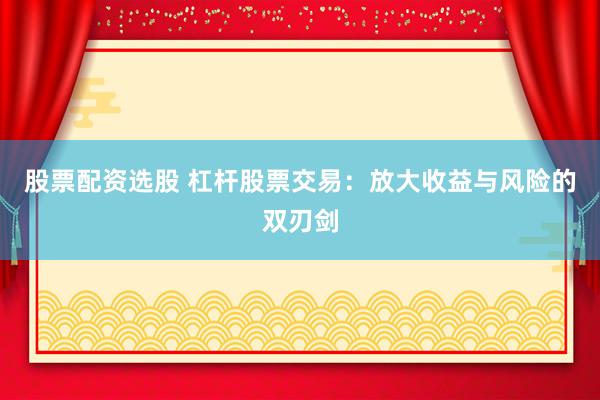 股票配资选股 杠杆股票交易：放大收益与风险的双刃剑