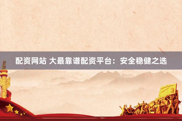 配资网站 大最靠谱配资平台：安全稳健之选