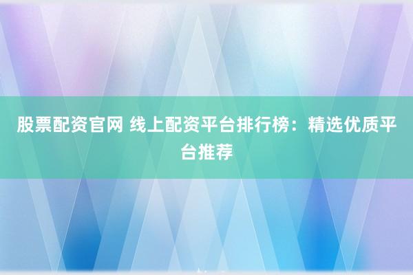 股票配资官网 线上配资平台排行榜：精选优质平台推荐