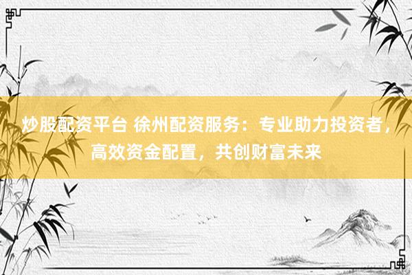 炒股配资平台 徐州配资服务：专业助力投资者，高效资金配置，共创财富未来