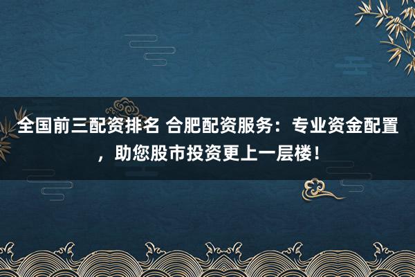 全国前三配资排名 合肥配资服务：专业资金配置，助您股市投资更上一层楼！