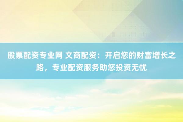 股票配资专业网 文商配资：开启您的财富增长之路，专业配资服务助您投资无忧