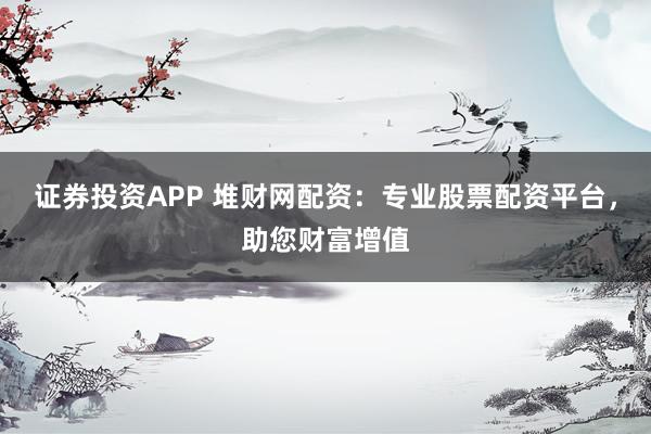 证券投资APP 堆财网配资：专业股票配资平台，助您财富增值