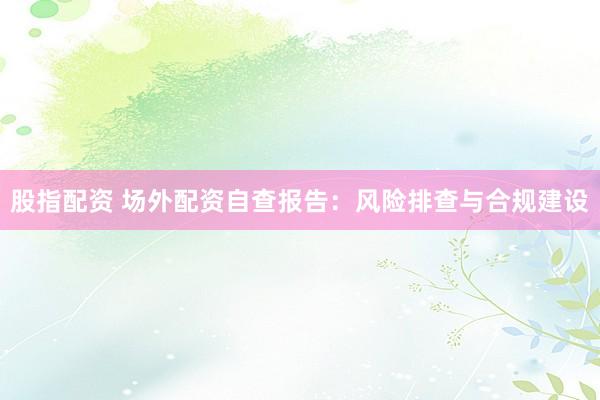 股指配资 场外配资自查报告：风险排查与合规建设