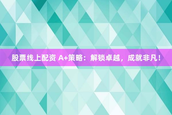 股票线上配资 A+策略：解锁卓越，成就非凡！