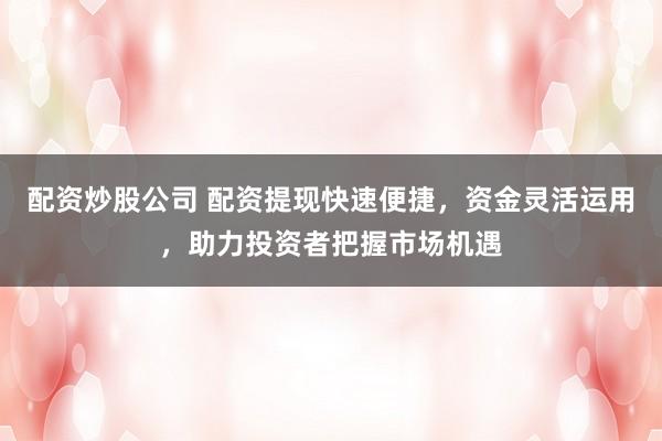 配资炒股公司 配资提现快速便捷，资金灵活运用，助力投资者把握市场机遇
