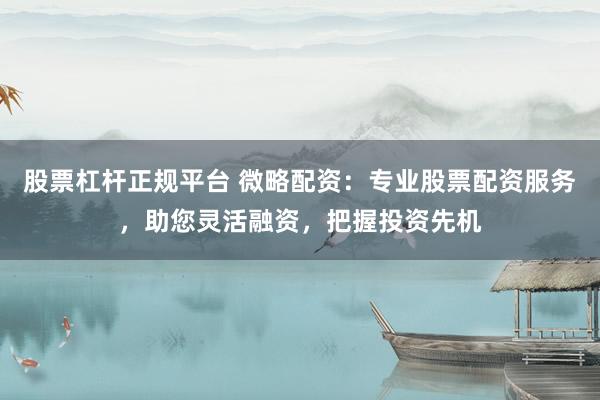 股票杠杆正规平台 微略配资：专业股票配资服务，助您灵活融资，把握投资先机