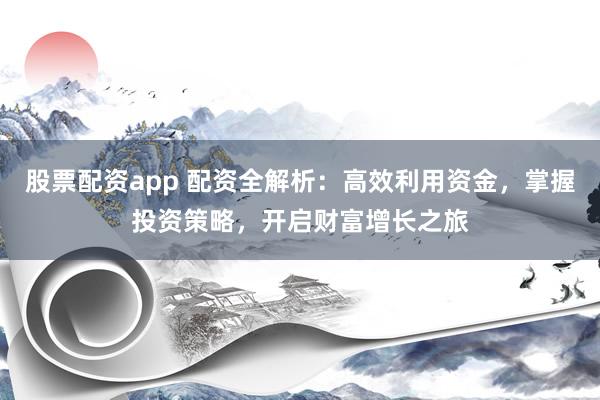 股票配资app 配资全解析：高效利用资金，掌握投资策略，开启财富增长之旅