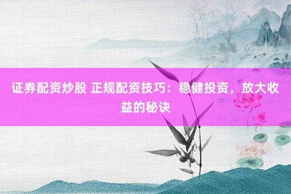 证券配资炒股 正规配资技巧：稳健投资，放大收益的秘诀