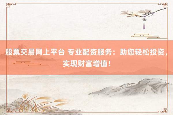 股票交易网上平台 专业配资服务：助您轻松投资，实现财富增值！