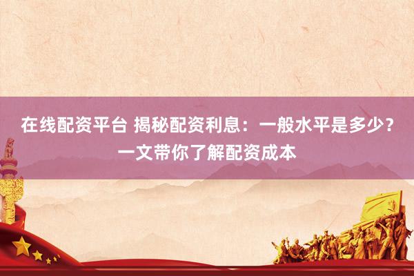 在线配资平台 揭秘配资利息：一般水平是多少？一文带你了解配资成本